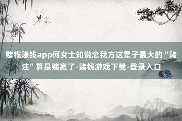 赌钱赚钱app何女士知说念我方这辈子最大的“赌注”算是赌赢了-赌钱游戏下载-登录入口