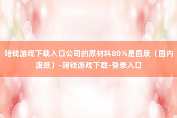 赌钱游戏下载入口公司的原材料80%是国废（国内废纸）-赌钱游戏下载-登录入口