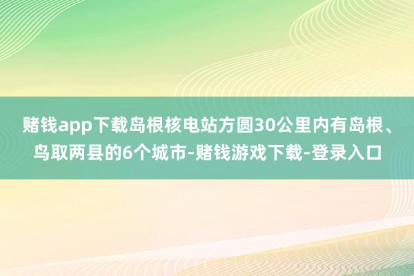 赌钱app下载岛根核电站方圆30公里内有岛根、鸟取两县的6个城市-赌钱游戏下载-登录入口