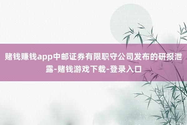 赌钱赚钱app中邮证券有限职守公司发布的研报泄露-赌钱游戏下载-登录入口