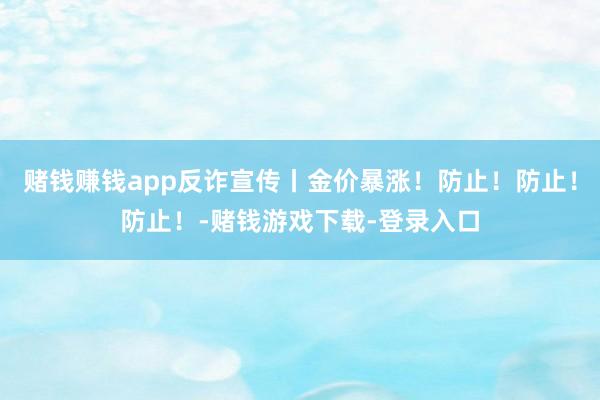 赌钱赚钱app反诈宣传丨金价暴涨！防止！防止！防止！-赌钱游戏下载-登录入口