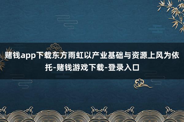 赌钱app下载东方雨虹以产业基础与资源上风为依托-赌钱游戏下载-登录入口