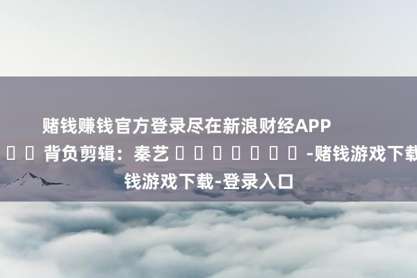 赌钱赚钱官方登录尽在新浪财经APP            						背负剪辑：秦艺 							-赌钱游戏下载-登录入口