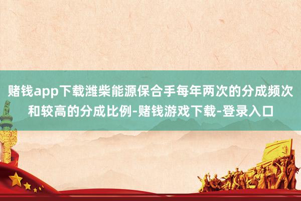 赌钱app下载潍柴能源保合手每年两次的分成频次和较高的分成比例-赌钱游戏下载-登录入口