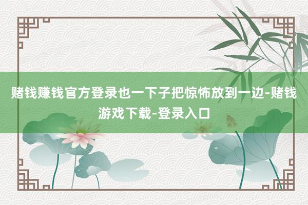 赌钱赚钱官方登录也一下子把惊怖放到一边-赌钱游戏下载-登录入口