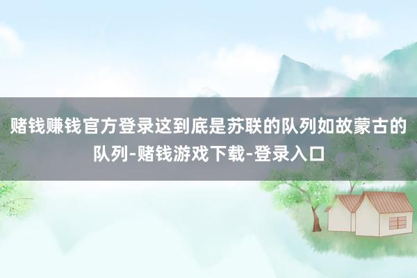 赌钱赚钱官方登录这到底是苏联的队列如故蒙古的队列-赌钱游戏下载-登录入口