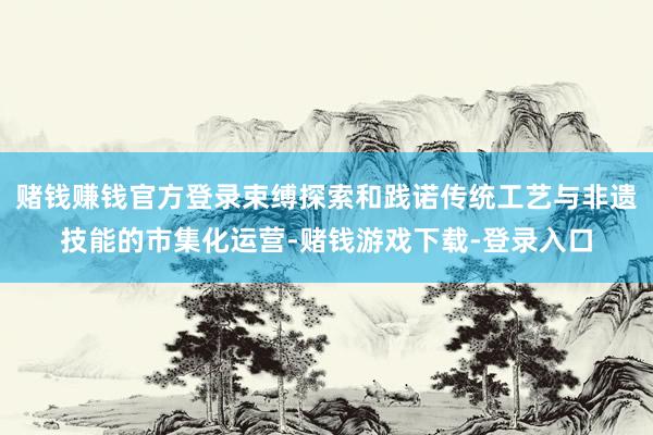 赌钱赚钱官方登录束缚探索和践诺传统工艺与非遗技能的市集化运营-赌钱游戏下载-登录入口