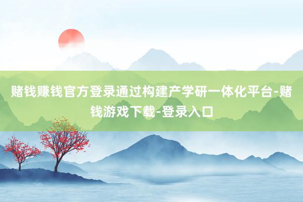 赌钱赚钱官方登录通过构建产学研一体化平台-赌钱游戏下载-登录入口