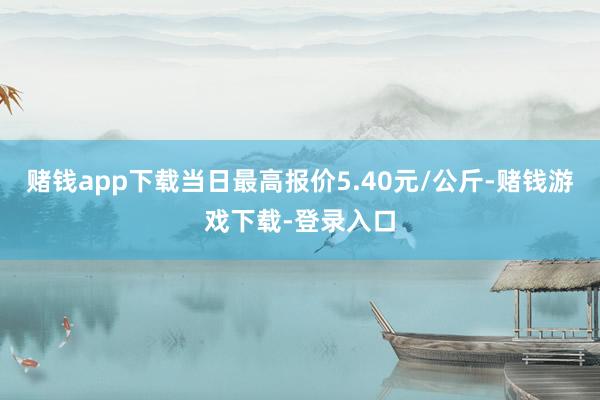 赌钱app下载当日最高报价5.40元/公斤-赌钱游戏下载-登录入口