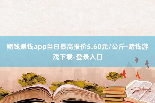 赌钱赚钱app当日最高报价5.60元/公斤-赌钱游戏下载-登录入口